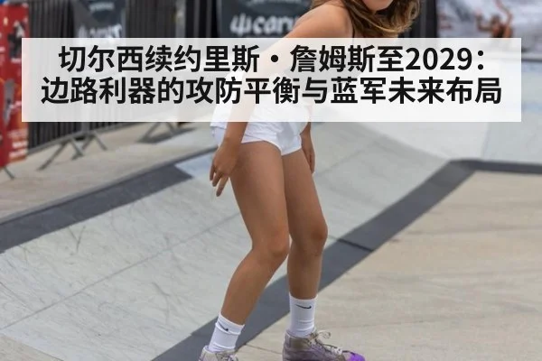 切尔西续约里斯·詹姆斯至2029：边路利器的攻防平衡与蓝军未来布局