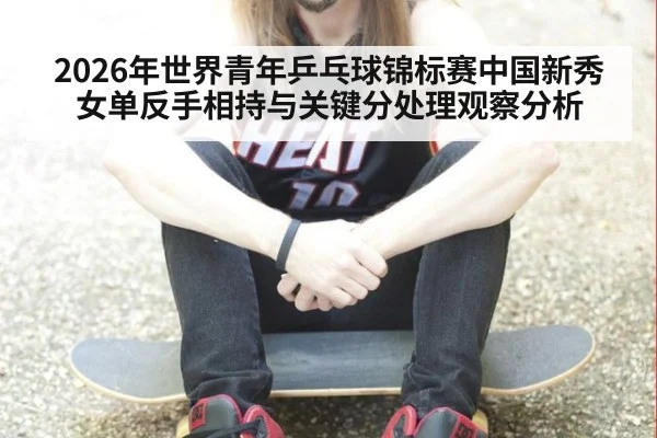 2026年世界青年乒乓球锦标赛中国新秀女单反手相持与关键分处理观察分析